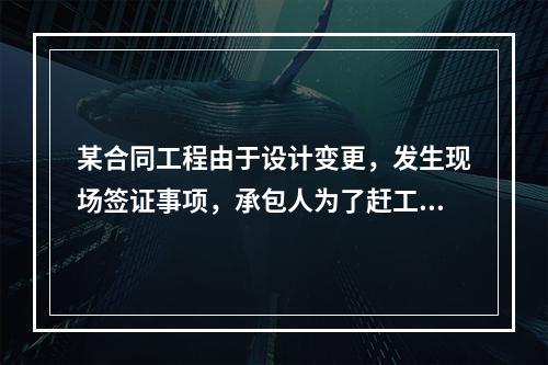 某合同工程由于设计变更，发生现场签证事项，承包人为了赶工，在