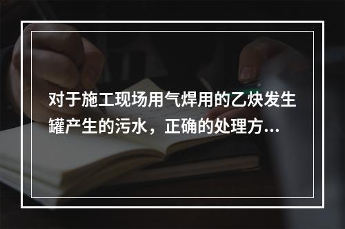 对于施工现场用气焊用的乙炔发生罐产生的污水，正确的处理方式是