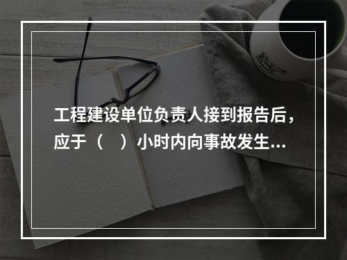 工程建设单位负责人接到报告后，应于（　）小时内向事故发生地县