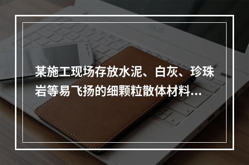 某施工现场存放水泥、白灰、珍珠岩等易飞扬的细颗粒散体材料，应