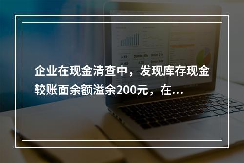 企业在现金清查中，发现库存现金较账面余额溢余200元，在未经