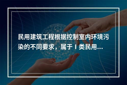 民用建筑工程根据控制室内环境污染的不同要求，属于Ⅰ类民用建筑