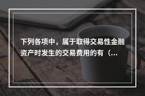 下列各项中，属于取得交易性金融资产时发生的交易费用的有（　）