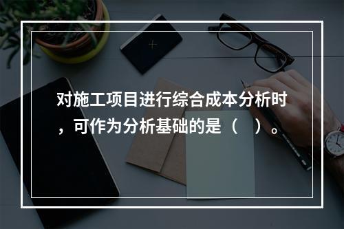 对施工项目进行综合成本分析时，可作为分析基础的是（　）。