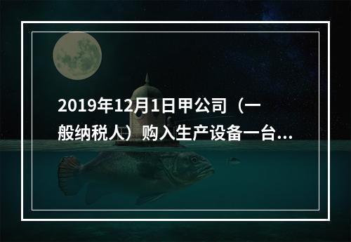 2019年12月1日甲公司（一般纳税人）购入生产设备一台，支