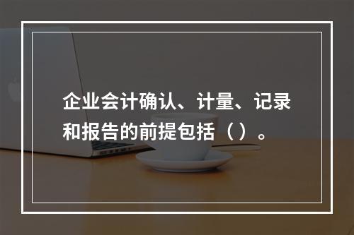 企业会计确认、计量、记录和报告的前提包括（ ）。