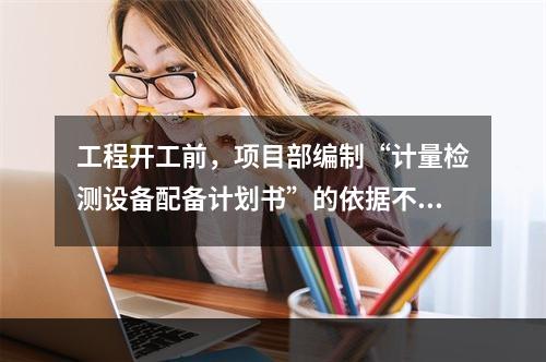 工程开工前，项目部编制“计量检测设备配备计划书”的依据不包括