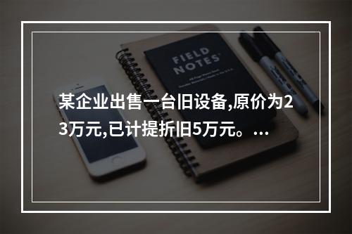 某企业出售一台旧设备,原价为23万元,已计提折旧5万元。出售