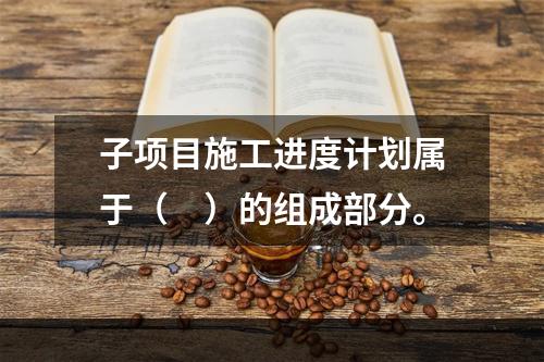 子项目施工进度计划属于（　）的组成部分。