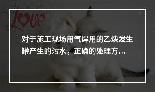 对于施工现场用气焊用的乙炔发生罐产生的污水，正确的处理方式是