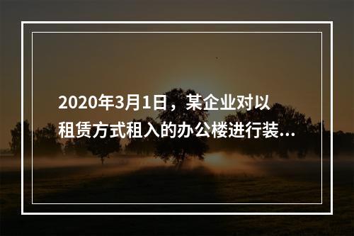 2020年3月1日，某企业对以租赁方式租入的办公楼进行装修，