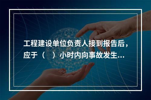 工程建设单位负责人接到报告后，应于（　）小时内向事故发生地县