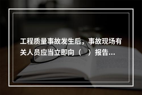 工程质量事故发生后，事故现场有关人员应当立即向（　）报告。