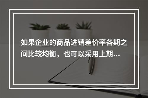 如果企业的商品进销差价率各期之间比较均衡，也可以采用上期商品