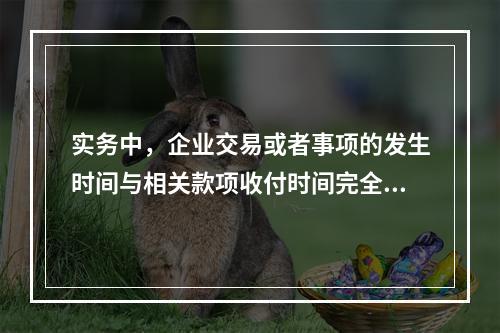 实务中，企业交易或者事项的发生时间与相关款项收付时间完全一致