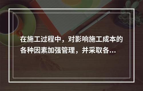 在施工过程中，对影响施工成本的各种因素加强管理，并采取各种有