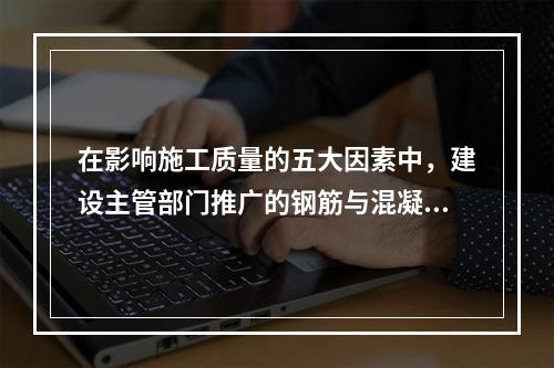 在影响施工质量的五大因素中，建设主管部门推广的钢筋与混凝土技