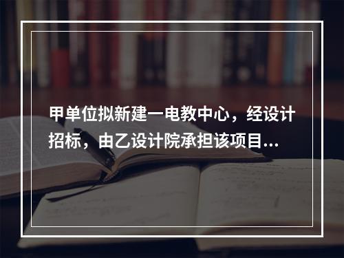 甲单位拟新建一电教中心，经设计招标，由乙设计院承担该项目设计