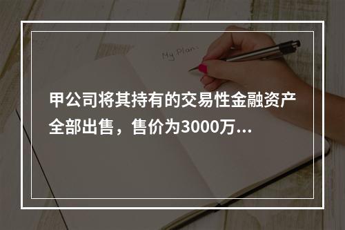 甲公司将其持有的交易性金融资产全部出售，售价为3000万元；