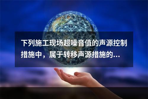 下列施工现场超噪音值的声源控制措施中，属于转移声源措施的是（