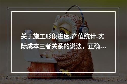 关于施工形象进度.产值统计.实际成本三者关系的说法，正确的是