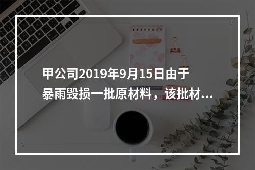 甲公司2019年9月15日由于暴雨毁损一批原材料，该批材料系