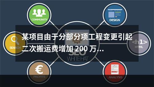 某项目由于分部分项工程变更引起二次搬运费增加 200 万，环