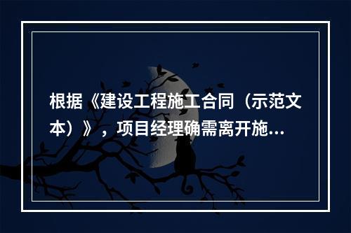 根据《建设工程施工合同（示范文本）》，项目经理确需离开施工现