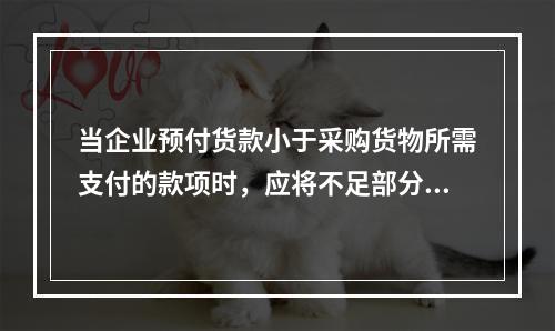 当企业预付货款小于采购货物所需支付的款项时，应将不足部分补付