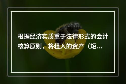 根据经济实质重于法律形式的会计核算原则，将租入的资产（短期租