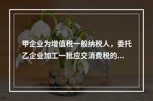 甲企业为增值税一般纳税人，委托乙企业加工一批应交消费税的W材