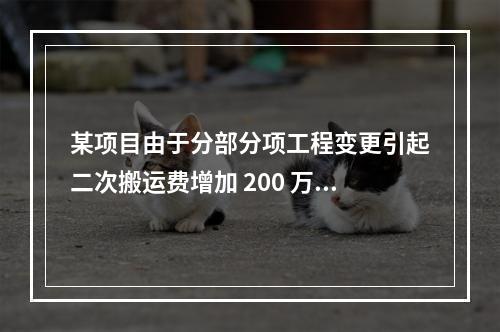 某项目由于分部分项工程变更引起二次搬运费增加 200 万，环