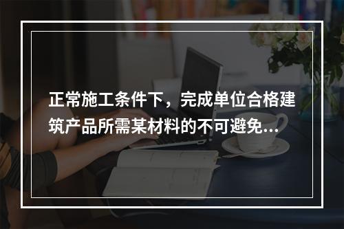 正常施工条件下，完成单位合格建筑产品所需某材料的不可避免损耗