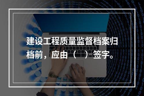 建设工程质量监督档案归档前，应由（　）签字。