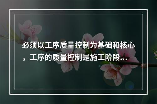 必须以工序质量控制为基础和核心，工序的质量控制是施工阶段质量