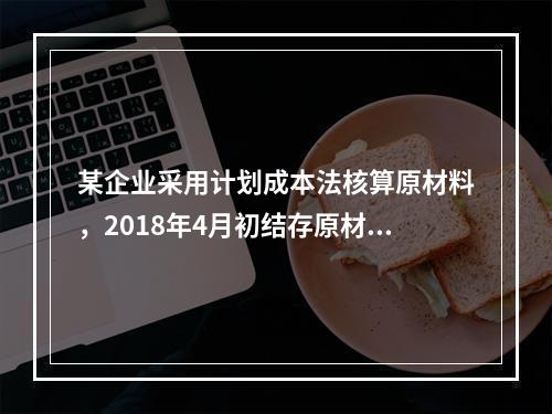 某企业采用计划成本法核算原材料，2018年4月初结存原材料计