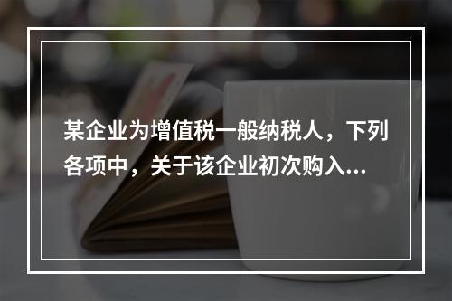 某企业为增值税一般纳税人，下列各项中，关于该企业初次购入增值