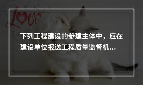 下列工程建设的参建主体中，应在建设单位报送工程质量监督机构的