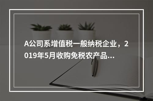 A公司系增值税一般纳税企业，2019年5月收购免税农产品一批