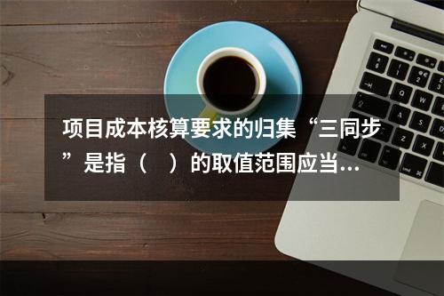 项目成本核算要求的归集“三同步”是指（　）的取值范围应当一致