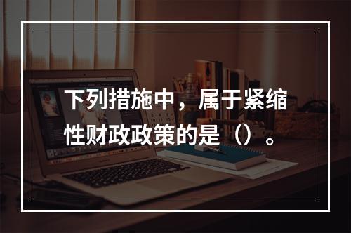 下列措施中，属于紧缩性财政政策的是（）。