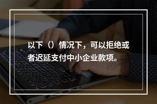 以下（）情况下，可以拒绝或者迟延支付中小企业款项。