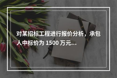 对某招标工程进行报价分析，承包人中标价为 1500 万元，招