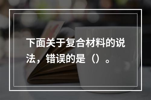 下面关于复合材料的说法，错误的是（）。