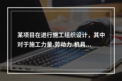 某项目在进行施工组织设计，其中对于施工力量.劳动力.机具.材