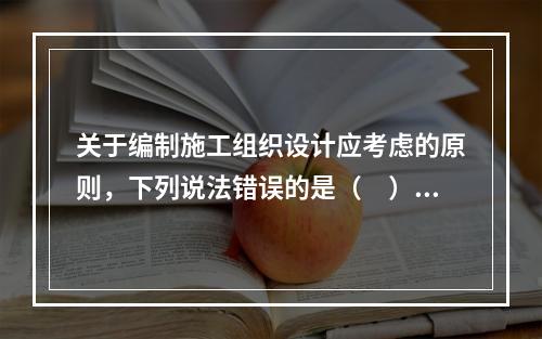 关于编制施工组织设计应考虑的原则，下列说法错误的是（　）。