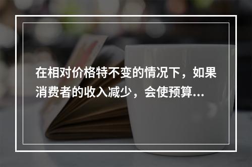 在相对价格特不变的情况下，如果消费者的收入减少，会使预算线（