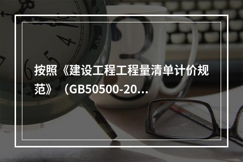 按照《建设工程工程量清单计价规范》（GB50500-2013