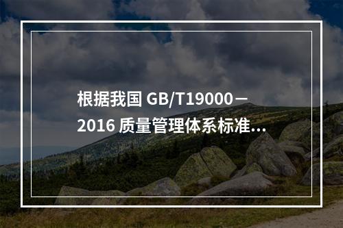 根据我国 GB/T19000－2016 质量管理体系标准，质