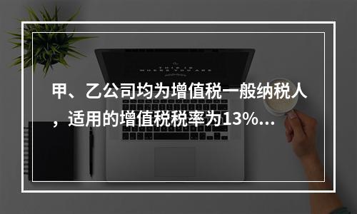 甲、乙公司均为增值税一般纳税人，适用的增值税税率为13%，甲